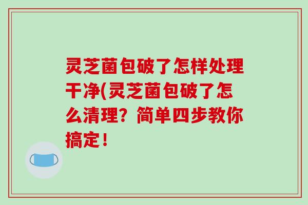 灵芝菌包破了怎样处理干净(灵芝菌包破了怎么清理？简单四步教你搞定！