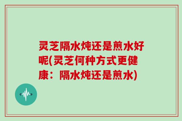 灵芝隔水炖还是煎水好呢(灵芝何种方式更健康：隔水炖还是煎水)