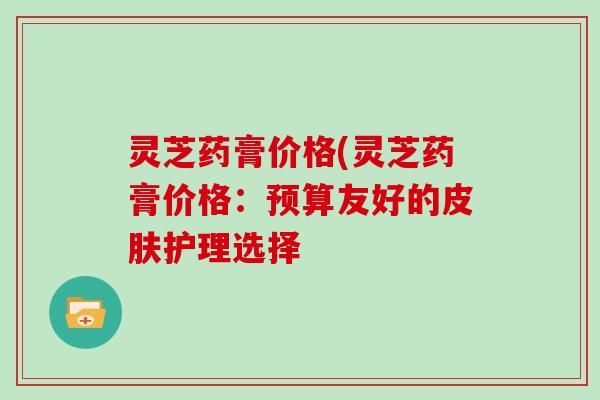 灵芝药膏价格(灵芝药膏价格:预算友好的皮肤护理选择