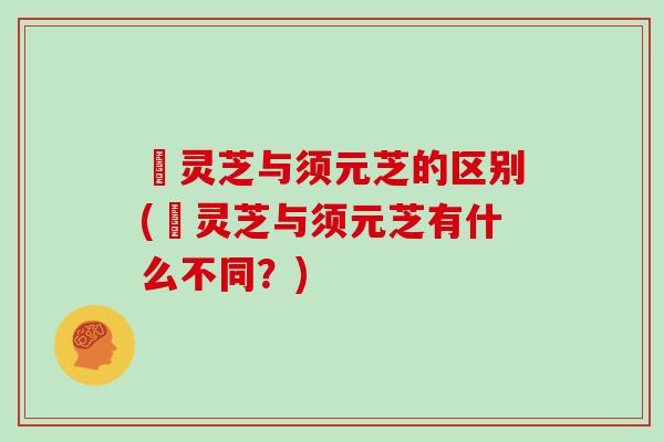 焄灵芝与须元芝的区别(焄灵芝与须元芝有什么不同？)