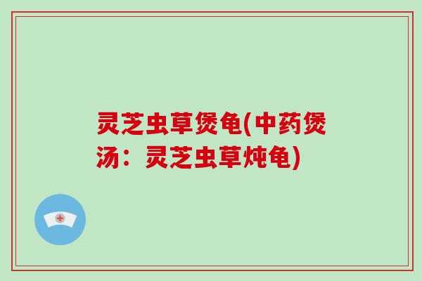 灵芝虫草煲龟(中药煲汤:灵芝虫草炖龟)