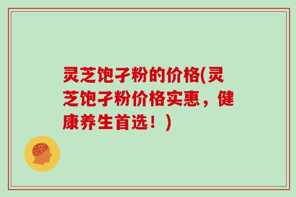 灵芝饱孑粉的价格(灵芝饱孑粉价格实惠，健康养生首选！)