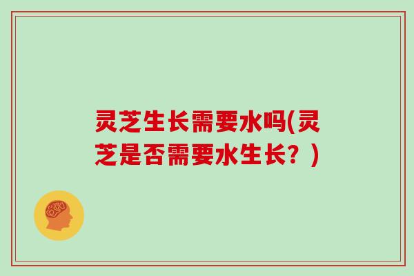 灵芝生长需要水吗(灵芝是否需要水生长?)