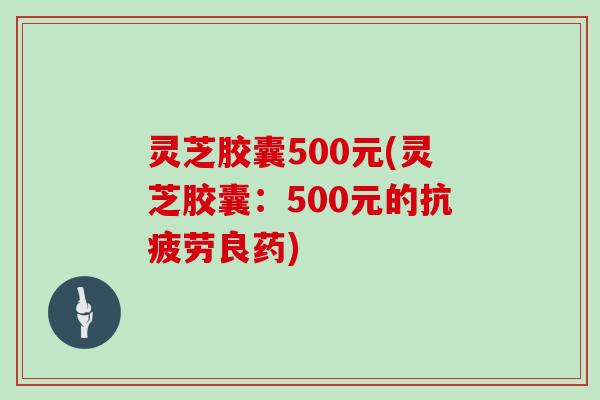 灵芝胶囊500元(灵芝胶囊：500元的抗疲劳良药)
