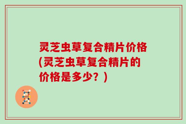 灵芝虫草复合精片价格(灵芝虫草复合精片的价格是多少？)