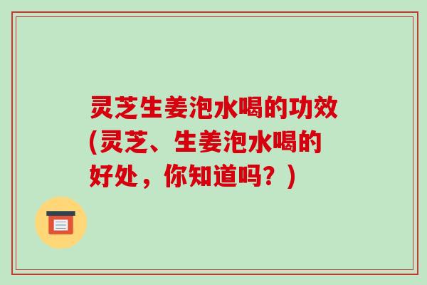 灵芝生姜泡水喝的功效(灵芝、生姜泡水喝的好处,你知道吗?)