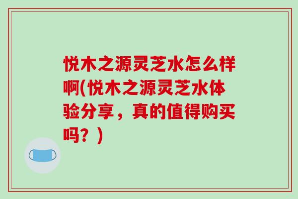 悦木之源灵芝水怎么样啊(悦木之源灵芝水体验分享,真的值得购买吗?)