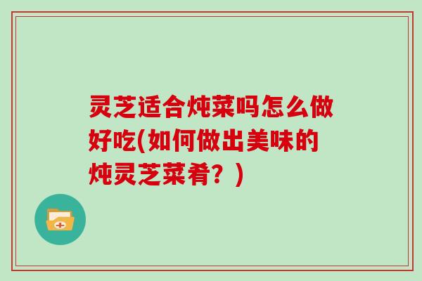 灵芝适合炖菜吗怎么做好吃(如何做出美味的炖灵芝菜肴?)