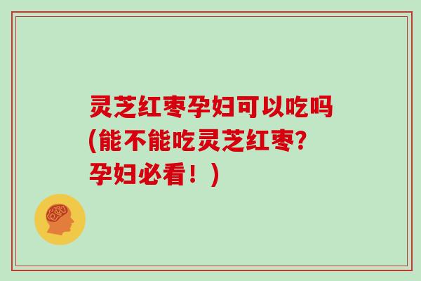 灵芝红枣孕妇可以吃吗(能不能吃灵芝红枣?孕妇必看!)