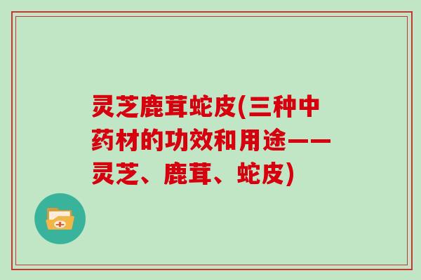 灵芝鹿茸蛇皮(三种中药材的功效和用途——灵芝、鹿茸、蛇皮)