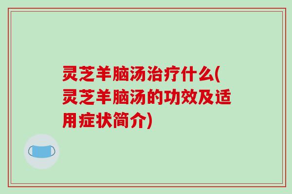 灵芝羊脑汤治疗什么(灵芝羊脑汤的功效及适用症状简介)