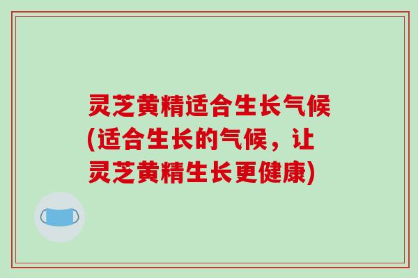 灵芝黄精适合生长气候(适合生长的气候,让灵芝黄精生长更健康)