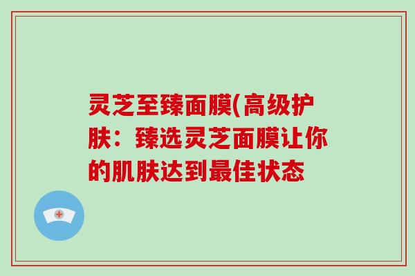 灵芝至臻面膜(高级护肤:臻选灵芝面膜让你的肌肤达到最佳状态