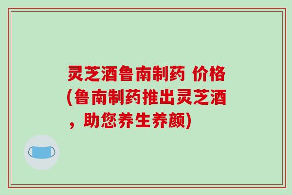 灵芝酒鲁南制药 价格(鲁南制药推出灵芝酒，助您养生养颜)