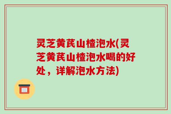 灵芝黄芪山楂泡水(灵芝黄芪山楂泡水喝的好处,详解泡水方法)