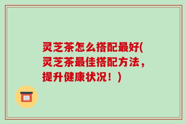 灵芝茶怎么搭配最好(灵芝茶最佳搭配方法,提升健康状况!)