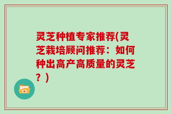 灵芝种植专家推荐(灵芝栽培顾问推荐:如何种出高产高质量的灵芝?)
