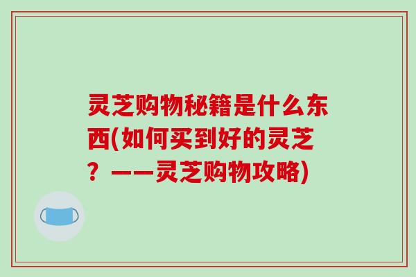 灵芝购物秘籍是什么东西(如何买到好的灵芝?——灵芝购物攻略)