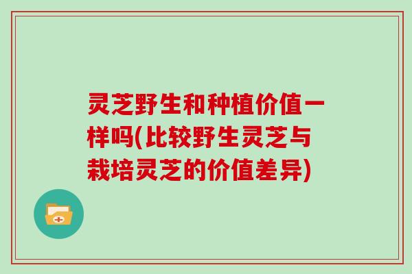 灵芝野生和种植价值一样吗(比较野生灵芝与栽培灵芝的价值差异)