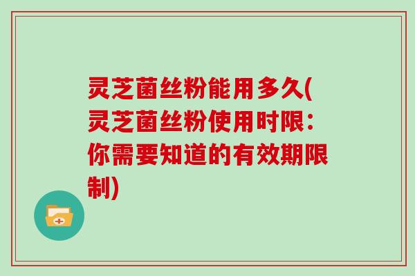 灵芝菌丝粉能用多久(灵芝菌丝粉使用时限:你需要知道的有效期限制)