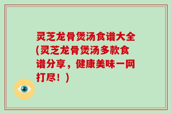 灵芝龙骨煲汤食谱大全(灵芝龙骨煲汤多款食谱分享，健康美味一网打尽！)