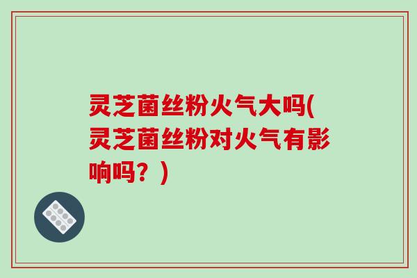 灵芝菌丝粉火气大吗(灵芝菌丝粉对火气有影响吗?)