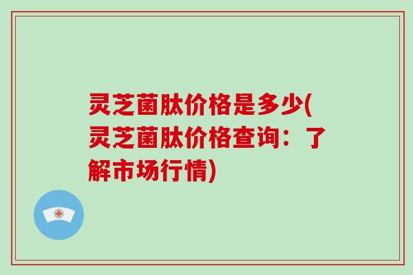灵芝菌肽价格是多少(灵芝菌肽价格查询:了解市场行情)