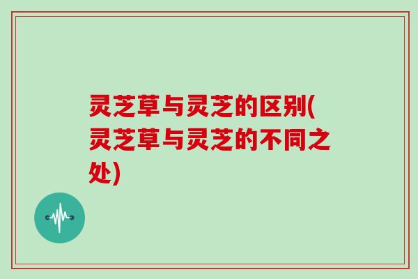 灵芝草与灵芝的区别(灵芝草与灵芝的不同之处)