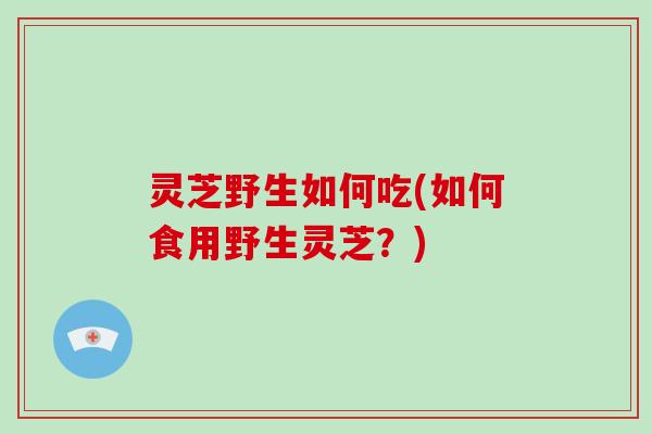 灵芝野生如何吃(如何食用野生灵芝?)