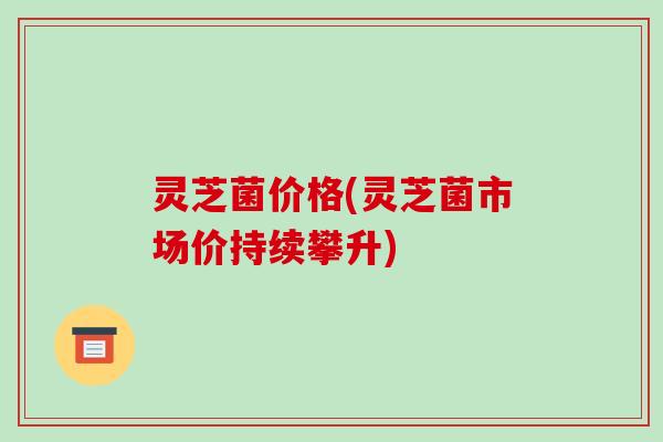 灵芝菌价格(灵芝菌市场价持续攀升)