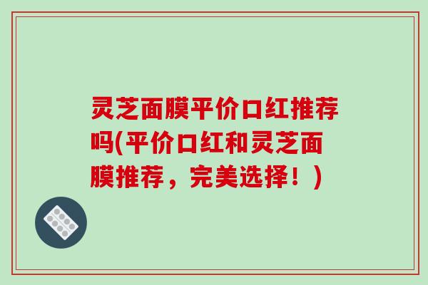 灵芝面膜平价口红推荐吗(平价口红和灵芝面膜推荐,完美选择!)