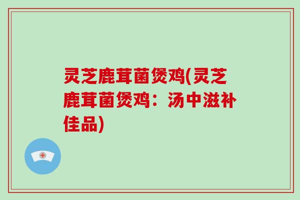 灵芝鹿茸菌煲鸡(灵芝鹿茸菌煲鸡:汤中滋补佳品)