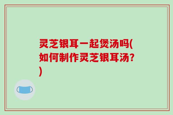 灵芝银耳一起煲汤吗(如何制作灵芝银耳汤？)