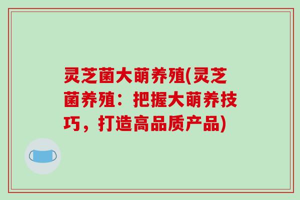 灵芝菌大萌养殖(灵芝菌养殖:把握大萌养技巧,打造高品质产品)