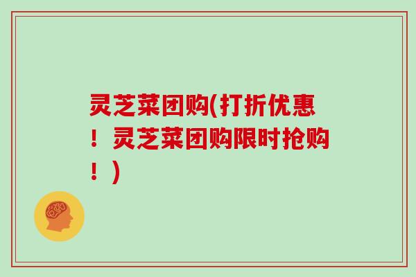 灵芝菜团购(打折优惠!灵芝菜团购限时抢购!)