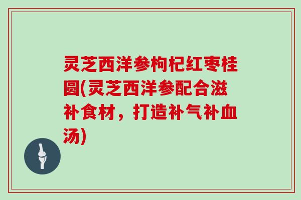 灵芝西洋参枸杞红枣桂圆(灵芝西洋参配合滋补食材,打造补气补血汤)