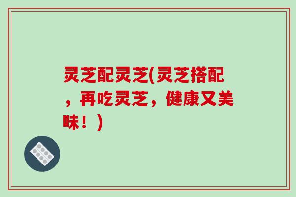 灵芝配灵芝(灵芝搭配,再吃灵芝,健康又美味!)