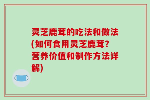 灵芝鹿茸的吃法和做法(如何食用灵芝鹿茸?营养价值和制作方法详解)