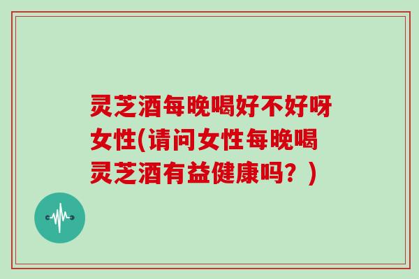 灵芝酒每晚喝好不好呀女性(请问女性每晚喝灵芝酒有益健康吗?)