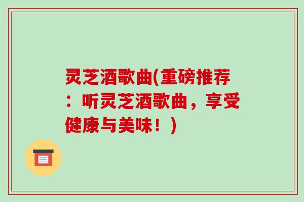 灵芝酒歌曲(重磅推荐:听灵芝酒歌曲,享受健康与美味!)