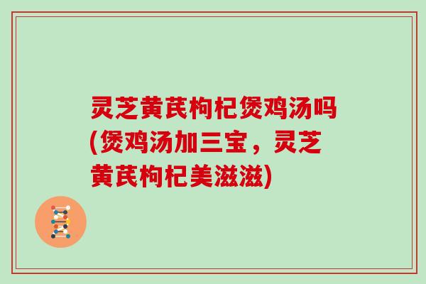 灵芝黄芪枸杞煲鸡汤吗(煲鸡汤加三宝，灵芝黄芪枸杞美滋滋)