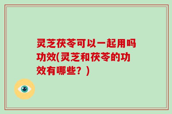 灵芝茯苓可以一起用吗功效(灵芝和茯苓的功效有哪些？)