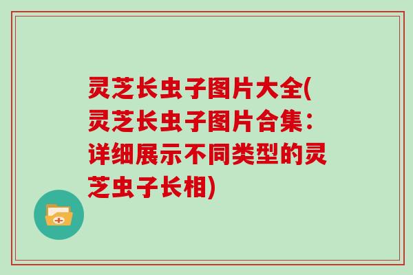 灵芝长虫子图片大全(灵芝长虫子图片合集:详细展示不同类型的灵芝虫子长相)