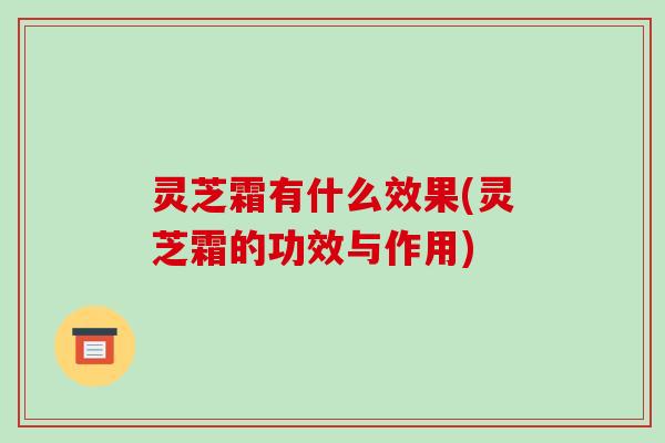 灵芝霜有什么效果(灵芝霜的功效与作用)