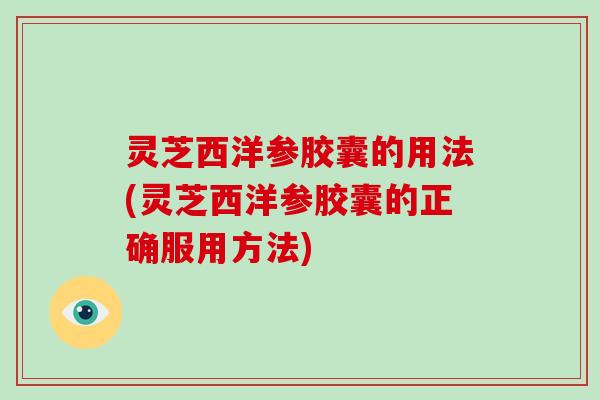 灵芝西洋参胶囊的用法(灵芝西洋参胶囊的正确服用方法)