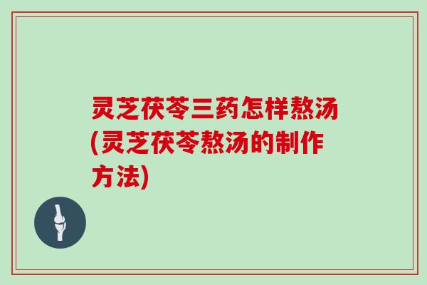 灵芝茯苓三药怎样熬汤(灵芝茯苓熬汤的制作方法)