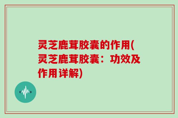 灵芝鹿茸胶囊的作用(灵芝鹿茸胶囊:功效及作用详解)