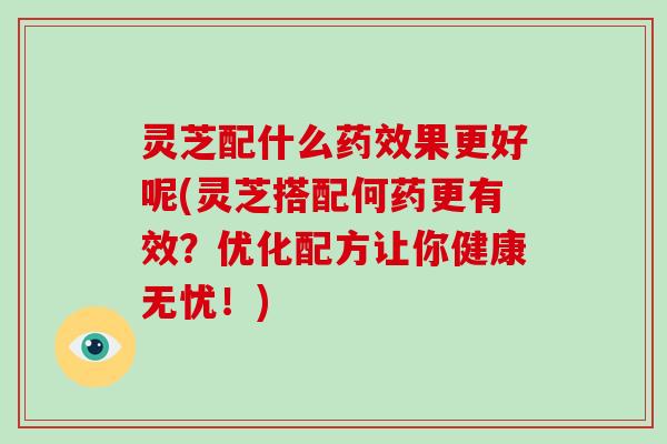 灵芝配什么药效果更好呢(灵芝搭配何药更有效?优化配方让你健康无忧!)