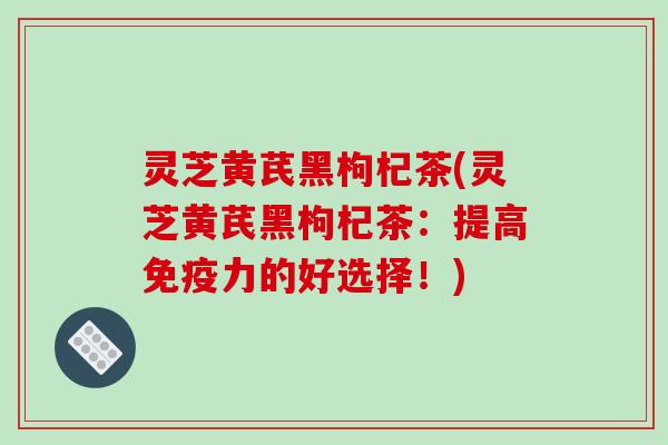 灵芝黄芪黑枸杞茶(灵芝黄芪黑枸杞茶：提高免疫力的好选择！)