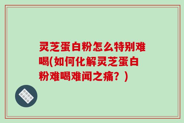 灵芝蛋白粉怎么特别难喝(如何化解灵芝蛋白粉难喝难闻之痛?)
